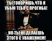 ты говоришь,что я убью тебя с прогиба! но ты не делаешь этого с уважением!