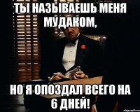 ты называешь меня мудаком, но я опоздал всего на 6 дней!