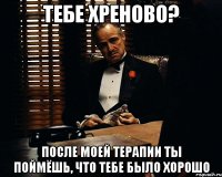 тебе хреново? после моей терапии ты поймёшь, что тебе было хорошо