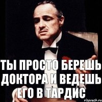 ТЫ ПРОСТО БЕРЕШЬ ДОКТОРА И ВЕДЕШЬ ЕГО В ТАРДИС