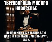 ты говоришь мне про новоселье но просишь без уважения. ты даже не помогаешь мне выбрать обои.