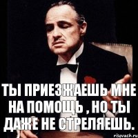 Ты приезжаешь мне на помощь , но ты даже не стреляешь.