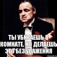 ты убираешь в комнате, но делаешь это без уважения