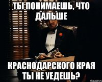 ты понимаешь, что дальше краснодарского края ты не уедешь?