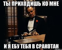 ты приходишь ко мне и я ебу тебя в сракотан