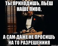 ты приходишь, пьёш наше пиво, а сам даже не просишь на то разрешениия