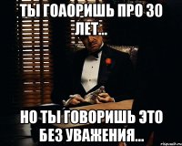 ты гоаоришь про 30 лет... но ты говоришь это без уважения...