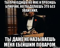 ты приходишь ко мне и просишь блинчик, но ты делаешь это без уважения, ты даже не называешь меня ебейшим поваром.