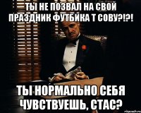 ты не позвал на свой праздник футбика т сову?!?! ты нормально себя чувствуешь, стас?