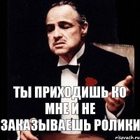 ТЫ ПРИХОДИШЬ КО МНЕ И НЕ ЗАКАЗЫВАЕШЬ РОЛИКИ