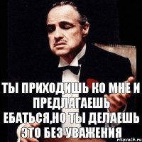 Ты приходишь ко мне и предлагаешь ебаться,но ты делаешь это без уважения