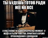 ты будешь готов ради нее на все а она скажет в один прекрасны момент -у меня остыли чувства. приятного время провождения с девушкой