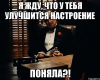 я жду, что у тебя улучшится настроение поняла?!