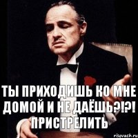 ты приходишь ко мне домой и не даёшь?!?! ПРИСТРЕЛИТЬ