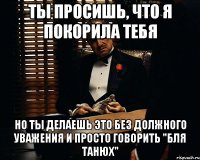 ты просишь, что я покорила тебя но ты делаешь это без должного уважения и просто говорить "бля танюх"