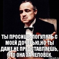 Ты просишь погулять с моей дочерью,но ты даже не представляешь, что она за человек.