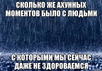 сколько же ахунных моментов было с людьми с которыми мы сейчас даже не здороваемся