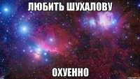 любить шухалову охуенно