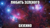 любить зеленого охуенно