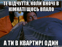 те відчуття, коли вночі в кімнаті щось впало а ти в квартирі один