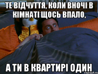 те відчуття, коли вночі в кімнаті щось впало, а ти в квартирі один