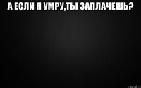 а если я умру,ты заплачешь? 