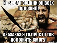 йо чувак зацини он всех положил! ахахахах,я тя просто так положить смогу!