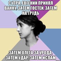 с утра, евгений принял ванну, затем гостей, затем на грудь затем олега за урода, затем удар, затем ислам