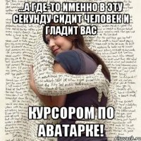 ...а где-то именно в эту секунду сидит человек и гладит вас курсором по аватарке!