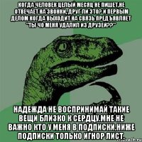 когда человек целый месяц не пишет,не отвечает на звонки, друг ли это? и первым делом когда выходит на связь предъявляет "ты чо меня удалил из друзей??" надежда не воспринимай такие вещи близко к сердцу.мне не важно кто у меня в подписки,ниже подписки только игнор лист.