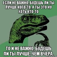 если не важно, будешь ли ты лучше кого-то, а ты это ну хоть кто-то то и не важно, будешь ли ты лучше, чем вчера.