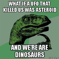 what if a ufo that killed us was asteroid and we're are dinosaurs