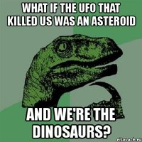 what if the ufo that killed us was an asteroid and we're the dinosaurs?