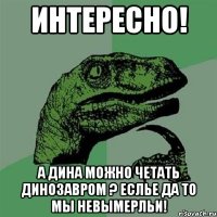 интересно! а дина можно четать динозавром ? еслье да то мы невымерльи!