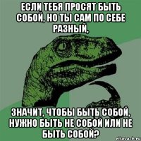 если тебя просят быть собой, но ты сам по себе разный, значит, чтобы быть собой, нужно быть не собой или не быть собой?