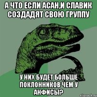 а что если асан,и славик создадят свою группу у них будет больше поклонников чем у анфисы?