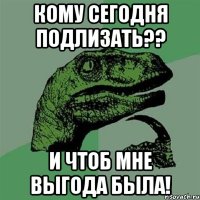 кому сегодня подлизать?? и чтоб мне выгода была!