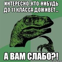 интересно ,кто-нибудь до 11 класса доживёт... а вам слабо?!