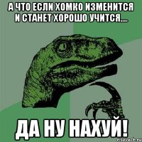 а что если хомко изменится и станет хорошо учится.... да ну нахуй!