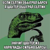 если селтик обыграл барсу, а шахтёр обыграл селтик значит шахтёр из караганды сильнеебарсы