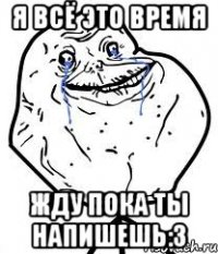 я всё это время жду пока ты напишешь:3