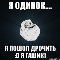 я одинок.... я пошол дрочить :d я гашик)