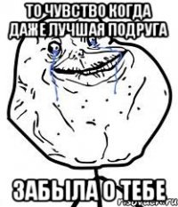 то чувство когда даже лучшая подруга забыла о тебе