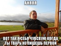 аняяя вот так я себя чувсвую когда ты тварь не пишешь первой