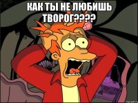 как ты не любишь творог??? 