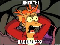 щито ты наделал???