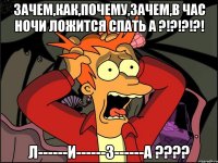 зачем,как,почему,зачем,в час ночи ложится спать а ?!?!?!?! л------и------з------а ???