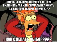 сначала зажечь спичку, а потом включить газ или сначала включить газ, а потом зажечь спичку??? как сделать выбор???