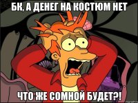 бк, а денег на костюм нет что же сомной будет?!