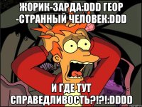 жорик-зарда:ddd геор -странный человек:ddd и где тут справедливость?!?!:dddd